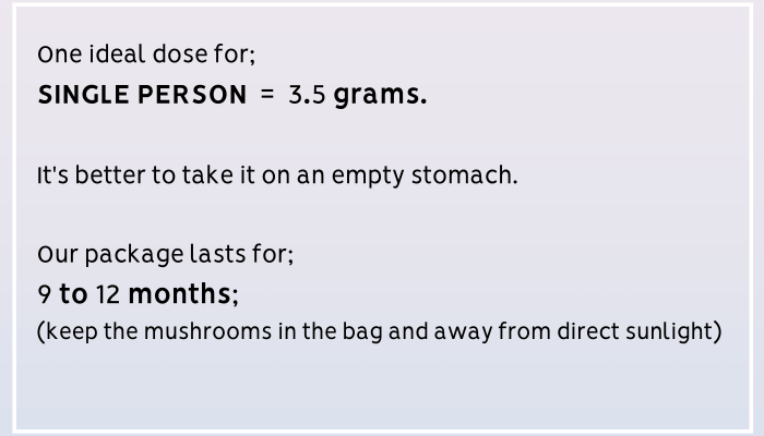 One ideal dose for a single person is 3.5 grams. It's better to take it on an empty stomach. Our package lasts for 9 to 12 months; keep the mushrooms in the bag and away from direct sunlight. For (1)